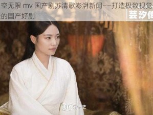 星空无限 mv 国产剧苏清歌澎湃新闻——打造极致视觉体验的国产好剧