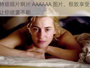 特级婬片啊片 AAAAAA 图片，极致享受，让你欲罢不能