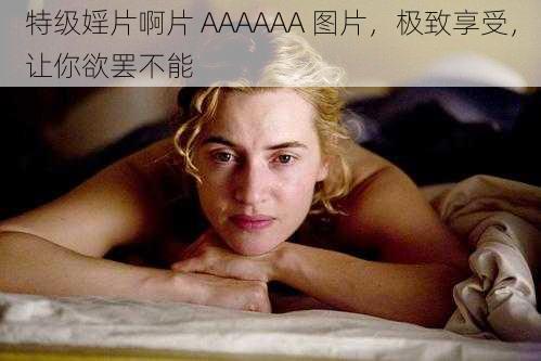 特级婬片啊片 AAAAAA 图片，极致享受，让你欲罢不能