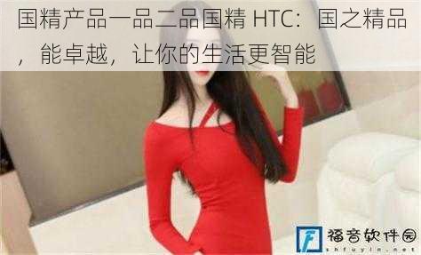 国精产品一品二品国精 HTC：国之精品，能卓越，让你的生活更智能