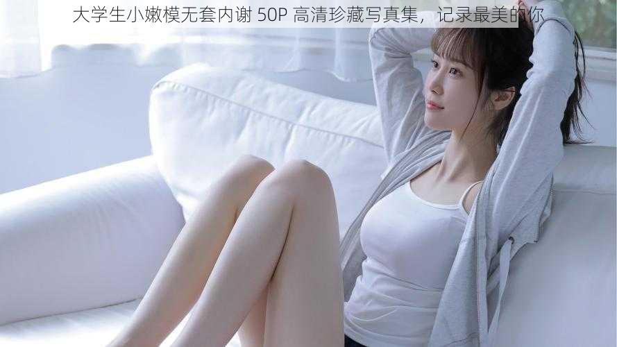 大学生小嫩模无套内谢 50P 高清珍藏写真集，记录最美的你