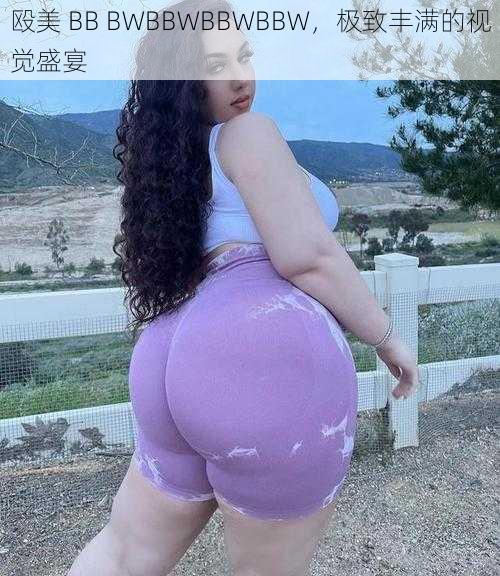 殴美 BB BWBBWBBWBBW，极致丰满的视觉盛宴