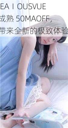 JEAⅠOUSVUE 成熟 50MAOFF，带来全新的极致体验