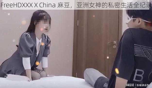 FreeHDXXXⅩChina 麻豆，亚洲女神的私密生活全纪录